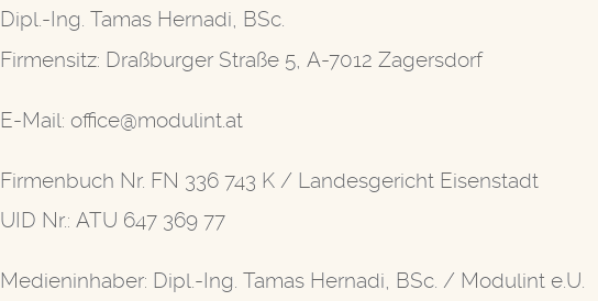 Modulint e.U. — Dipl.-Ing. Tamas Hernadi, BSc. Firmensitz: Draßburger Straße 5, A-7012 Zagersdorf. E-Mail: office@modulint.at. Firmenbuch Nr. FN 336 743 K / Landesgericht Eisenstadt. UID Nr.: ATU 647 369 77. Medieninhaber: Dipl.-Ing. Tamas Hernadi, BSc. / Modulint e.U.